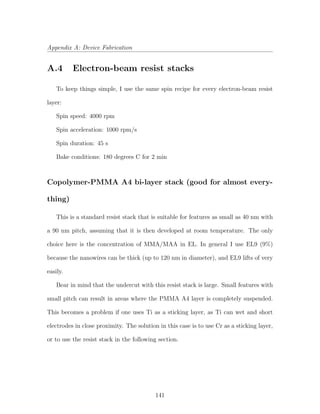 Appendix A: Device Fabrication
A.4 Electron-beam resist stacks
To keep things simple, I use the same spin recipe for every electron-beam resist
layer:
Spin speed: 4000 rpm
Spin acceleration: 1000 rpm/s
Spin duration: 45 s
Bake conditions: 180 degrees C for 2 min
Copolymer-PMMA A4 bi-layer stack (good for almost every-
thing)
This is a standard resist stack that is suitable for features as small as 40 nm with
a 90 nm pitch, assuming that it is then developed at room temperature. The only
choice here is the concentration of MMA/MAA in EL. In general I use EL9 (9%)
because the nanowires can be thick (up to 120 nm in diameter), and EL9 lifts of very
easily.
Bear in mind that the undercut with this resist stack is large. Small features with
small pitch can result in areas where the PMMA A4 layer is completely suspended.
This becomes a problem if one uses Ti as a sticking layer, as Ti can wet and short
electrodes in close proximity. The solution in this case is to use Cr as a sticking layer,
or to use the resist stack in the following section.
141
 
