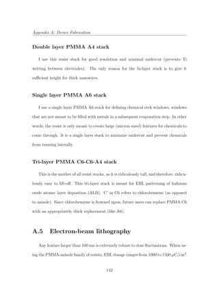 Appendix A: Device Fabrication
Double layer PMMA A4 stack
I use this resist stack for good resolution and minimal undercut (prevents Ti
wetting between electrodes). The only reason for the bi-layer stack is to give it
suﬃcient height for thick nanowires.
Single layer PMMA A6 stack
I use a single layer PMMA A6 stack for deﬁning chemical etch windows, windows
that are not meant to be ﬁlled with metals in a subsequent evaporation step. In other
words, the resist is only meant to create large (micron sized) features for chemicals to
come through. It is a single layer stack to minimize undercut and prevent chemicals
from running laterally.
Tri-layer PMMA C6-C6-A4 stack
This is the mother of all resist stacks, as it is ridiculously tall, and therefore, ridicu-
lously easy to lift-oﬀ. This tri-layer stack is meant for EBL patterning of hafnium
oxide atomic layer deposition (ALD). ‘C’ in C6 refers to chlorobenzene (as opposed
to anisole). Since chlorobenzene is frowned upon, future users can replace PMMA C6
with an appropriately thick replacement (like A6).
A.5 Electron-beam lithography
Any feature larger than 100 nm is extremely robust to dose ﬂuctuations. When us-
ing the PMMA-anisole family of resists, EBL dosage ranges from 1000 to 1500 µC/cm2
.
142
 