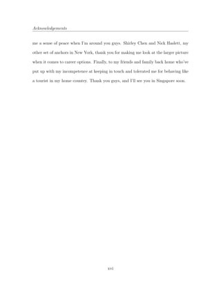 Acknowledgements
me a sense of peace when I’m around you guys. Shirley Chen and Nick Haslett, my
other set of anchors in New York, thank you for making me look at the larger picture
when it comes to career options. Finally, to my friends and family back home who’ve
put up with my incompetence at keeping in touch and tolerated me for behaving like
a tourist in my home country. Thank you guys, and I’ll see you in Singapore soon.
xvi
 
