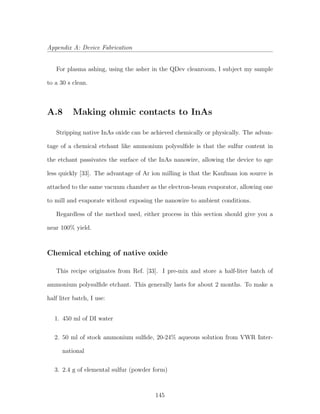 Appendix A: Device Fabrication
For plasma ashing, using the asher in the QDev cleanroom, I subject my sample
to a 30 s clean.
A.8 Making ohmic contacts to InAs
Stripping native InAs oxide can be achieved chemically or physically. The advan-
tage of a chemical etchant like ammonium polysulﬁde is that the sulfur content in
the etchant passivates the surface of the InAs nanowire, allowing the device to age
less quickly [33]. The advantage of Ar ion milling is that the Kaufman ion source is
attached to the same vacuum chamber as the electron-beam evaporator, allowing one
to mill and evaporate without exposing the nanowire to ambient conditions.
Regardless of the method used, either process in this section should give you a
near 100% yield.
Chemical etching of native oxide
This recipe originates from Ref. [33]. I pre-mix and store a half-liter batch of
ammonium polysulﬁde etchant. This generally lasts for about 2 months. To make a
half liter batch, I use:
1. 450 ml of DI water
2. 50 ml of stock ammonium sulﬁde, 20-24% aqueous solution from VWR Inter-
national
3. 2.4 g of elemental sulfur (powder form)
145
 