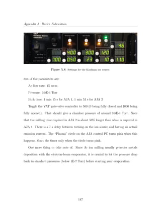 Appendix A: Device Fabrication
Figure A.8: Settings for the Kaufman ion source.
rest of the parameters are:
Ar ﬂow rate: 15 sccm
Pressure: 9.8E-4 Torr
Etch time: 1 min 15 s for AJA 1, 1 min 53 s for AJA 2
Toggle the VAT gate-valve controller to 500 (0 being fully closed and 1000 being
fully opened). That should give a chamber pressure of around 9.8E-4 Torr. Note
that the milling time required in AJA 2 is about 50% longer than what is required in
AJA 1. There is a 7 s delay between turning on the ion source and having an actual
emission current. The “Plasma” circle on the AJA control PC turns pink when this
happens. Start the timer only when the circle turns pink.
One more thing to take note of. Since Ar ion milling usually precedes metals
deposition with the electron-beam evaporator, it is crucial to let the pressure drop
back to standard pressures (below 1E-7 Torr) before starting your evaporation.
147
 