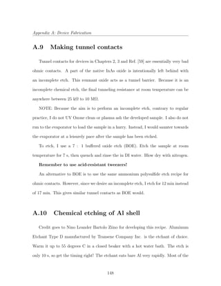 Appendix A: Device Fabrication
A.9 Making tunnel contacts
Tunnel contacts for devices in Chapters 2, 3 and Ref. [59] are essentially very bad
ohmic contacts. A part of the native InAs oxide is intentionally left behind with
an incomplete etch. This remnant oxide acts as a tunnel barrier. Because it is an
incomplete chemical etch, the ﬁnal tunneling resistance at room temperature can be
anywhere between 25 kΩ to 10 MΩ.
NOTE: Because the aim is to perform an incomplete etch, contrary to regular
practice, I do not UV Ozone clean or plasma ash the developed sample. I also do not
run to the evaporator to load the sample in a hurry. Instead, I would saunter towards
the evaporator at a leisurely pace after the sample has been etched.
To etch, I use a 7 : 1 buﬀered oxide etch (BOE). Etch the sample at room
temperature for 7 s, then quench and rinse the in DI water. Blow dry with nitrogen.
Remember to use acid-resistant tweezers!
An alternative to BOE is to use the same ammonium polysulﬁde etch recipe for
ohmic contacts. However, since we desire an incomplete etch, I etch for 12 min instead
of 17 min. This gives similar tunnel contacts as BOE would.
A.10 Chemical etching of Al shell
Credit goes to Nino Leander Bartolo Ziino for developing this recipe. Aluminum
Etchant Type D manufactured by Transene Company Inc. is the etchant of choice.
Warm it up to 55 degrees C in a closed beaker with a hot water bath. The etch is
only 10 s, so get the timing right! The etchant eats bare Al very rapidly. Most of the
148
 