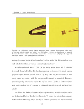 Appendix A: Device Fabrication
Figure A.9: (Left panel) Regular method of handling chips. Tweezers apply pressure to the sides
of the chip to avoid coming into contact with the surface. However, air bubbles can be trapped
between the surface and the tweezers when immersed in a viscous liquid. (Right panel) Suggested
method of holding a chip when chemically processing it.
damage (etching a couple of hundreds of nm) is done within 2 s. The rest of the 10 s
etch attacks the Al oxide which is a much tougher customer.
A few things to take note of. First, the way a chip is held with a pair of tweezers
is crucial. Usually, I hold a chip by clamping down on its sides with a pair carbon
polymer-tipped tweezers (see left panel of Fig. A.9). This way, the surface of the chip
never comes into contact with the tweezers and it cannot be scratched. However,
immersing a chip into viscous liquids this way can create a pocket of air between the
chip surface and the pair of tweezers. In a 10 s etch, you might as well not be etching
at all!
To counter this, I switch to a less favored way of holding the chip – clamping down
on the front and back of the chip (see Fig. A.9). To reduce the extent of any damage
to the surface of the chip, I hold the chip in between quadrants and over as small of
149
 