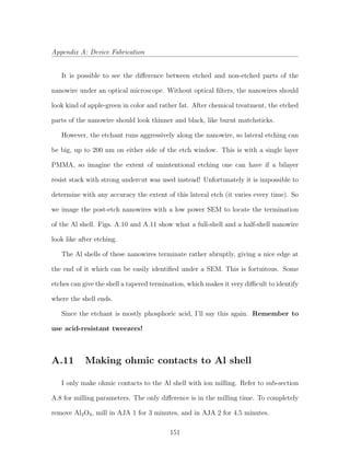 Appendix A: Device Fabrication
It is possible to see the diﬀerence between etched and non-etched parts of the
nanowire under an optical microscope. Without optical ﬁlters, the nanowires should
look kind of apple-green in color and rather fat. After chemical treatment, the etched
parts of the nanowire should look thinner and black, like burnt matchsticks.
However, the etchant runs aggressively along the nanowire, so lateral etching can
be big, up to 200 nm on either side of the etch window. This is with a single layer
PMMA, so imagine the extent of unintentional etching one can have if a bilayer
resist stack with strong undercut was used instead! Unfortunately it is impossible to
determine with any accuracy the extent of this lateral etch (it varies every time). So
we image the post-etch nanowires with a low power SEM to locate the termination
of the Al shell. Figs. A.10 and A.11 show what a full-shell and a half-shell nanowire
look like after etching.
The Al shells of these nanowires terminate rather abruptly, giving a nice edge at
the end of it which can be easily identiﬁed under a SEM. This is fortuitous. Some
etches can give the shell a tapered termination, which makes it very diﬃcult to identify
where the shell ends.
Since the etchant is mostly phosphoric acid, I’ll say this again. Remember to
use acid-resistant tweezers!
A.11 Making ohmic contacts to Al shell
I only make ohmic contacts to the Al shell with ion milling. Refer to sub-section
A.8 for milling parameters. The only diﬀerence is in the milling time. To completely
remove Al2O3, mill in AJA 1 for 3 minutes, and in AJA 2 for 4.5 minutes.
151
 