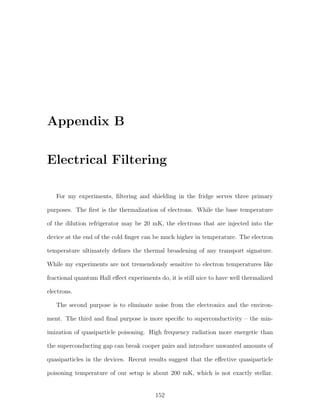 Appendix B
Electrical Filtering
For my experiments, ﬁltering and shielding in the fridge serves three primary
purposes. The ﬁrst is the thermalization of electrons. While the base temperature
of the dilution refrigerator may be 20 mK, the electrons that are injected into the
device at the end of the cold ﬁnger can be much higher in temperature. The electron
temperature ultimately deﬁnes the thermal broadening of any transport signature.
While my experiments are not tremendously sensitive to electron temperatures like
fractional quantum Hall eﬀect experiments do, it is still nice to have well thermalized
electrons.
The second purpose is to eliminate noise from the electronics and the environ-
ment. The third and ﬁnal purpose is more speciﬁc to superconductivity – the min-
imization of quasiparticle poisoning. High frequency radiation more energetic than
the superconducting gap can break cooper pairs and introduce unwanted amounts of
quasiparticles in the devices. Recent results suggest that the eﬀective quasiparticle
poisoning temperature of our setup is about 200 mK, which is not exactly stellar.
152
 