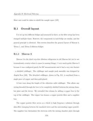 Appendix B: Electrical Filtering
More care could be taken to shield the sample space [125].
B.1 Overall layout
I’ve set up two diﬀerent fridges and measured in three, so the ﬁlter setup has been
changed multiple times. However, the components in each fridge are similar, and the
general principle is identical. This section describes the general layout of Marcus 3,
Triton 1, and Triton 3 dilution fridges.
B.1.1 Marcus 3
Marcus 3 is the third cryo-free dilution refrigerator in old Marcus lab (we’re not
tremendously creative when it comes to naming things). I very much prefer Marcus 3
because it was conﬁgured purely for DC measurements and it had a very nice feature
– a shielded coldﬁnger. The coldﬁnger and sample puck assembly was designed by
Angela Kou [126]. The detached coldﬁnger, shown in Fig. B.1, is machined from a
single piece of copper and then gold-plated.
A bore runs along the length of the otherwise solid coldﬁnger. This allows any
wiring threaded through the bore to be completely shielded between the mixing cham-
ber plate and the device. We extended this column by adding a copper box to the
top of the coldﬁnger. The copper box houses a copper powder ﬁlter and a sapphire
box.
The copper powder ﬁlter serves as a block to high frequency radiation through
skin-eﬀect damping between the insulated wires and the surrounding copper powder.
The sapphire box thermalizes the electrons with the mixing chamber plate through
153
 