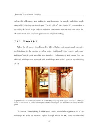 Appendix B: Electrical Filtering
(above the MHz range) was making its way down onto the sample, and that a single
stage of RF ﬁltering was insuﬃcient. The 80 MHz π7
ﬁlter in the RC box acted as a
secondary RF ﬁlter stage and was suﬃcient to maintain sharp transitions and a ﬂat
IV curve when the Josephson junction was superconducting.
B.1.2 Triton 1 & 3
When the lab moved from Harvard to QDev, Oxford Instruments made extensive
modiﬁcations to the existing cryo-free units. Additional loom, coaxes, and a new
coldinger/sample puck assembly were installed. Unfortunately, this meant that the
shielded coldﬁnger was replaced with a coldﬁnger that didn’t provide any shielding
at all.
Figure B.4: New coldﬁnger of Triton 1, modiﬁed by wrapping sheet copper around the coldﬁnger
struts to contain the DC looms traveling between the sample puck and the rest of the mixing chamber
plate.
To counter this deﬁciency, I added sheet copper around the support struts of the
coldﬁnger to make an ‘encased’ region through which the DC loom was threaded
157
 