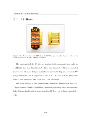 Appendix B: Electrical Filtering
B.2 RF ﬁlters
Figure B.6: Photo of disassembled RF ﬁlter. Each DC line goes through 3 stages of π7
ﬁlters with
cutoﬀ frequencies at 80 MHz, 1.4 GHz, and 5 GHz.
The components of the RF ﬁlter are identical to the components that make up
a VLFX-80 ﬁlter from Mini-CircuitsR
. Three Mini-CircuitsR
π7
ﬁlters are mounted
in series on a PC-board designed by Ferdinand Kuemmeth (Fig. B.6). These are LC
low-pass ﬁlters with cutoﬀ frequencies at 5 GHz, 1.4 GHz, and 80 MHz. The boards
have 24 lines terminated with 25-pin mini D-sub connectors.
The whole assembly is then encased in two gold-plated copper covers (Fig. B.6).
These covers provide electrical shielding, thermalization to the cryostat, and mounting
holes. Further details on the construction of the RF ﬁlters can be found on the QDev
wiki.
159
 