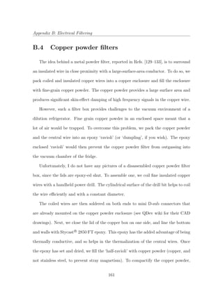 Appendix B: Electrical Filtering
B.4 Copper powder ﬁlters
The idea behind a metal powder ﬁlter, reported in Refs. [129–133], is to surround
an insulated wire in close proximity with a large-surface-area conductor. To do so, we
pack coiled and insulated copper wires into a copper enclosure and ﬁll the enclosure
with ﬁne-grain copper powder. The copper powder provides a large surface area and
produces signiﬁcant skin-eﬀect damping of high frequency signals in the copper wire.
However, such a ﬁlter box provides challenges to the vacuum environment of a
dilution refrigerator. Fine grain copper powder in an enclosed space meant that a
lot of air would be trapped. To overcome this problem, we pack the copper powder
and the central wire into an epoxy ‘ravioli’ (or ‘dumpling’, if you wish). The epoxy
enclosed ‘ravioli’ would then prevent the copper powder ﬁlter from outgassing into
the vacuum chamber of the fridge.
Unfortunately, I do not have any pictures of a disassembled copper powder ﬁlter
box, since the lids are epoxy-ed shut. To assemble one, we coil ﬁne insulated copper
wires with a handheld power drill. The cylindrical surface of the drill bit helps to coil
the wire eﬃciently and with a constant diameter.
The coiled wires are then soldered on both ends to mini D-sub connectors that
are already mounted on the copper powder enclosure (see QDev wiki for their CAD
drawings). Next, we close the lid of the copper box on one side, and line the bottom
and walls with StycastR
2850 FT epoxy. This epoxy has the added advantage of being
thermally conductive, and so helps in the thermalization of the central wires. Once
the epoxy has set and dried, we ﬁll the ‘half-ravioli’ with copper powder (copper, and
not stainless steel, to prevent stray magnetism). To compactify the copper powder,
161
 