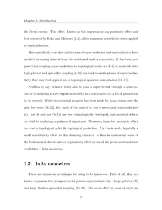 Chapter 1: Introduction
the Fermi energy. This eﬀect, known as the superconducting proximity eﬀect and
ﬁrst observed by Holm and Meissner [1,2], oﬀers numerous possibilities when applied
to semiconductors.
More speciﬁcally, certain combinations of superconductor and semiconductor have
received increasing interest from the condensed matter community. It has been pro-
posed that coupling superconductors to topological insulators [3–5] or materials with
high g-factor and spin-orbit coupling [6–10] can lead to exotic phases of superconduc-
tivity that may ﬁnd application in topological quantum computation [11–17].
Needless to say, between being able to pass a supercurrent through a semicon-
ductor to inducing p-wave superconductivity in a semiconductor, a lot of ground has
to be covered. While experimental progress has been made by many teams over the
past few years [18–22], the truth of the matter is, less conventional semiconductors
(i.e. not Si and not GaAs) are less technologically developed, and material defects
can lead to confusing experimental signatures. Moreover, imperfect proximity eﬀect
can cost a topological qubit its topological protection. My thesis work, hopefully a
small contributory eﬀort to this daunting endeavor, is thus to understand some of
the fundamental characteristics of proximity eﬀect in one of the prime semiconductor
candidates – InAs nanowires.
1.2 InAs nanowires
There are numerous advantages for using InAs nanowires. First of all, they are
known to possess the prerequisites for p-wave superconductivity – large g-factor [23]
and large Rashba spin-orbit coupling [24–29]. The small eﬀective mass of electrons
2
 