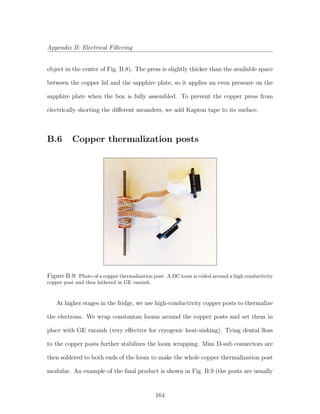 Appendix B: Electrical Filtering
object in the center of Fig. B.8). The press is slightly thicker than the available space
between the copper lid and the sapphire plate, so it applies an even pressure on the
sapphire plate when the box is fully assembled. To prevent the copper press from
electrically shorting the diﬀerent meanders, we add Kapton tape to its surface.
B.6 Copper thermalization posts
Figure B.9: Photo of a copper thermalization post. A DC loom is coiled around a high conductivity
copper post and then lathered in GE varnish.
At higher stages in the fridge, we use high-conductivity copper posts to thermalize
the electrons. We wrap constantan looms around the copper posts and set them in
place with GE varnish (very eﬀective for cryogenic heat-sinking). Tying dental ﬂoss
to the copper posts further stabilizes the loom wrapping. Mini D-sub connectors are
then soldered to both ends of the loom to make the whole copper thermalization post
modular. An example of the ﬁnal product is shown in Fig. B.9 (the posts are usually
164
 
