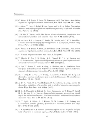 Bibliography
[12] C. Nayak, S. H. Simon, A. Stern, M. Freedman, and S. Das Sarma, Non-Abelian
anyons and topological quantum computation, Rev. Mod. Phys. 80, 1083 (2008).
[13] J. Alicea, Y. Oreg, G. Refael, F. von Oppen, and M. P. A. Fisher, Non-abelian
statistics and topological quantum information processing in 1D wire networks,
Nat. Phys. 7, 412 (2011).
[14] J. D. Sau, S. Tewari, and S. Das Sarma, Universal quantum computation in a
semiconductor quantum wire network, Phys. Rev. A 82, 052322 (2010).
[15] B. van Heck, A. R. Akhmerov, F. Hassler, M. Burrello, and C. W. J. Beenakker,
Coulomb-assisted braiding of Majorana fermions in a Josephson junction array,
New J. Phys. 14, 035019 (2012).
[16] C. Nayak, S. H. Simon, A. Stern, M. Freedman, and S. Das Sarma, Non-Abelian
anyons and topological quantum computation, Rev. Mod. Phys. 80, 1083 (2008).
[17] F. Wilczek, Majorana returns, Nat. Phys. 5, 614 (2009).
[18] V. Mourik, K. Zuo, S. M. Frolov, S. R. Plissard, E. P. A. M. Bakkers, and
L. P. Kouwenhoven, Signatures of Majorana fermions in hybrid superconductor-
semiconductor nanowire devices, Science 336, 1003 (2012).
[19] A. Das, Y. Ronen, Y. Most, Y. Oreg, M. Heiblum, and H. Shtrikman, Zero-
bias peaks and splitting in an Al-InAs nanowire topological superconductor as a
signature of Majorana fermions, Nat. Phys. 8, 887 (2012).
[20] M. T. Deng, C. L. Yu, G. Y. Huang, M. Larsson, P. Caroﬀ, and H. Q. Xu,
Anomalous zero-bias conductance peak in a Nb-InSb nanowire-Nb hybrid device,
Nano Lett. 12, 6414 (2012).
[21] A. D. K. Finck, D. J. Van Harlingen, P. K. Mohseni, K. Jung, and X. Li,
Anomalous modulation of a zero-bias peak in a hybrid nanowire-superconductor
device, Phys. Rev. Lett. 110, 126406 (2013).
[22] H. O. H. Churchill, V. Fatemi, K. Grove-Rasmussen, M. T. Deng, P. Caroﬀ,
H. Q. Xu, and C. M. Marcus, Superconductor-nanowire devices from tunnel-
ing to the multichannel regime: Zero-bias oscillations and magnetoconductance
crossover, Phys. Rev. B 87, 241401 (2013).
[23] M. T. Bj¨ork, A. Fuhrer, A. E. Hansen, M. W. Larsson, L. E. Fr¨oberg, and
L. Samuelson, Tunable eﬀective g factor in InAs nanowire quantum dots, Phys.
Rev. B 72, 201307 (2005).
[24] Y. A. Bychkov and E. I. Rashba, Oscillatory eﬀects and the magnetic suscepti-
bility of carriers in inversion layers, J. Phys. C Solid State 17, 6039 (1984).
167
 