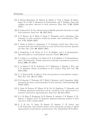 Bibliography
[25] S. Est´evez Hern´andez, M. Akabori, K. Sladek, C. Volk, S. Alagha, H. Hardt-
degen, M. G. Pala, N. Demarina, D. Gr¨utzmacher, and T. Sch¨apers, Spin-orbit
coupling and phase coherence in InAs nanowires, Phys. Rev. B 82, 235303
(2010).
[26] D. Liang and X. P. Gao, Strong tuning of Rashba spinorbit interaction in single
InAs nanowires, Nano Lett. 12, 3263 (2012).
[27] A. E. Hansen, M. T. Bj¨ork, C. Fasth, C. Thelander, and L. Samuelson, Spin
relaxation in InAs nanowires studied by tunable weak antilocalization, Phys.
Rev. B 71, 205328 (2005).
[28] C. Fasth, A. Fuhrer, L. Samuelson, V. N. Golovach, and D. Loss, Direct mea-
surement of the spin-orbit interaction in a two-electron InAs nanowire quantum
dot, Phys. Rev. Lett. 98, 266801 (2007).
[29] S. Nadj-Perge, S. M. Frolov, E. P. A. M. Bakkers, and L. P. Kouwenhoven,
Spin-orbit qubit in a semiconductor nanowire, Nature 468 (2010).
[30] Y.-J. Doh, J. A. van Dam, A. L. Roest, E. P. A. M. Bakkers, L. P. Kouwenhoven,
and S. De Franceschi, Tunable supercurrent through semiconductor nanowires,
Science 309, 272 (2005).
[31] L. O. Olsson, C. B. M. Andersson, M. C. H˚akansson, J. Kanski, L. Ilver, and
U. O. Karlsson, Charge accumulation at InAs surfaces, Phys. Rev. Lett. 76,
3626 (1996).
[32] C. A. Mead and W. G. Spitzer, Fermi level position at semiconductor surfaces,
Phys. Rev. Lett. 10, 471 (1963).
[33] D. B. Suyatin, C. Thelander, M. T. Bj¨ork, I. Maximov, and L. Samuelson, Sulfur
passivation for ohmic contact formation to InAs nanowires, Nanotechnology 18,
105307 (2007).
[34] S. Abay, D. Persson, H. Nilsson, H. Q. Xu, M. Fogelstrm, V. Shumeiko, and
P. Delsing, Quantized conductance and its correlation to the supercurrent in a
nanowire connected to superconductors, Nano Lett. 13, 3614 (2013).
[35] N. L. B. Ziino, P. Krogstrup, M. H. Madsen, E. Johnson, J. B. Wagner, C. M.
Marcus, J. Nyg˚ard, and T. S. Jespersen, Epitaxial aluminum contacts to InAs
nanowires, ArXiv e-prints (2013).
[36] E. J. H. Lee, X. Jiang, M. Houzet, R. Aguado, C. M. Lieber, and
S. De Franceschi, Spin-resolved Andreev levels and parity crossings in hybrid
superconductor-semiconductor nanostructures, Nat. Nanotechnol. 9, 79 (2014).
168
 