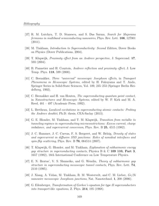 Bibliography
[37] R. M. Lutchyn, T. D. Stanescu, and S. Das Sarma, Search for Majorana
fermions in multiband semiconducting nanowires, Phys. Rev. Lett. 106, 127001
(2011).
[38] M. Tinkham, Introduction to Superconductivity: Second Edition, Dover Books
on Physics (Dover Publications, 2004).
[39] T. Klapwijk, Proximity eﬀect from an Andreev perspective, J. Supercond. 17,
593 (2004).
[40] B. Pannetier and H. Courtois, Andreev reﬂection and proximity eﬀect, J. Low
Temp. Phys. 118, 599 (2000).
[41] C. Beenakker, Three “universal” mesoscopic Josephson eﬀects, in Transport
Phenomena in Mesoscopic Systems, edited by H. Fukuyama and T. Ando,
Springer Series in Solid-State Sciences, Vol. 109, 235–253 (Springer Berlin Hei-
delberg, 1992).
[42] C. Beenakker and H. van Houten, The superconducting quantum point contact,
in Nanostructures and Mesoscopic Systems, edited by W. P. Kirk and M. A.
Reed, 481 – 497 (Academic Press, 1992).
[43] L. Bretheau, Localized excitations in superconducting atomic contacts: Probing
the Andreev doublet, Ph.D. thesis, CEA-Saclay (2013).
[44] G. E. Blonder, M. Tinkham, and T. M. Klapwijk, Transition from metallic to
tunneling regimes in superconducting microconstrictions: Excess current, charge
imbalance, and supercurrent conversion, Phys. Rev. B 25, 4515 (1982).
[45] J. C. Hammer, J. C. Cuevas, F. S. Bergeret, and W. Belzig, Density of states
and supercurrent in diﬀusive SNS junctions: Roles of nonideal interfaces and
spin-ﬂip scattering, Phys. Rev. B 76, 064514 (2007).
[46] T. Klapwijk, G. Blonder, and M. Tinkham, Explanation of subharmonic energy
gap structure in superconducting contacts, Physica B & C 109 110, Part 3,
1657 (1982), 16th International Conference on Low Temperature Physics.
[47] E. N. Bratus’, V. S. Shumeiko, and G. Wendin, Theory of subharmonic gap
structure in superconducting mesoscopic tunnel contacts, Phys. Rev. Lett. 74,
2110 (1995).
[48] J. Xiang, A. Vidan, M. Tinkham, R. M. Westervelt, and C. M. Lieber, Ge/Si
nanowire mesoscopic Josephson junctions, Nat. Nanotechnol. 1, 208 (2006).
[49] G. Eilenberger, Transformation of Gorkov’s equation for type II superconductors
into transport-like equations, Z. Phys. 214, 195 (1968).
169
 