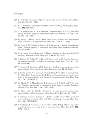 Bibliography
[50] K. D. Usadel, Generalized diﬀusion equation for superconducting alloys, Phys.
Rev. Lett. 25, 507 (1970).
[51] W. L. McMillan, Tunneling model of the superconducting proximity eﬀect, Phys.
Rev. 175, 537 (1968).
[52] A. A. Golubov and M. Y. Kupriyanov, Josephson eﬀect in SNlNS and SNIS
tunnel structures with ﬁnite transparency of the sn boundaries, Zh. ´Eksp. Teor.
Fiz. 96, 1420 (1989).
[53] W. Belzig, C. Bruder, and G. Sch¨on, Local density of states in a dirty normal
metal connected to a superconductor, Phys. Rev. B 54, 9443 (1996).
[54] W. Belzig, F. K. Wilhelm, C. Bruder, G. Sch¨on, and A. D. Zaikin, Quasiclassical
green’s function approach to mesoscopic superconductivity, Superlattice Microst.
25, 1251 (1999).
[55] D. A. Ivanov, R. von Roten, and G. Blatter, Minigap in a long disordered SNS
junction: Analytical results, Phys. Rev. B 66, 052507 (2002).
[56] S. Gu´eron, H. Pothier, N. O. Birge, D. Esteve, and M. H. Devoret, Supercon-
ducting proximity eﬀect probed on a mesoscopic length scale, Phys. Rev. Lett.
77, 3025 (1996).
[57] N. Moussy, H. Courtois, and B. Pannetier, Local spectroscopy of a proximity
superconductor at very low temperature, Europhys. Lett. 55, 861 (2001).
[58] L. Serrier-Garcia, J. C. Cuevas, T. Cren, C. Brun, V. Cherkez, F. Debontridder,
D. Fokin, F. S. Bergeret, and D. Roditchev, Scanning tunneling spectroscopy
study of the proximity eﬀect in a disordered two-dimensional metal, Phys. Rev.
Lett. 110, 157003 (2013).
[59] W. Chang, V. E. Manucharyan, T. S. Jespersen, J. Nyg˚ard, and C. M. Mar-
cus, Tunneling spectroscopy of quasiparticle bound states in a spinful Josephson
junction, Phys. Rev. Lett. 110, 217005 (2013).
[60] F. Zhou and B. Spivak, Resistance of superconductor-normal-metal-
superconductor (SNS) junctions, J. Exp. Theor. Phys. Lett. 65, 369 (1997).
[61] H. le Sueur, P. Joyez, H. Pothier, C. Urbina, and D. Esteve, Phase controlled
superconducting proximity eﬀect probed by tunneling spectroscopy, Phys. Rev.
Lett. 100, 197002 (2008).
[62] J. Reutlinger, L. Glazman, Y. V. Nazarov, and W. Belzig, “Smile” gap in the
density of states of a cavity between superconductors, Phys. Rev. Lett. 112,
067001 (2014).
170
 
