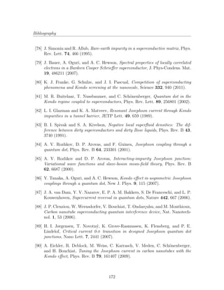 Bibliography
[78] J. Simonin and R. Allub, Rare-earth impurity in a superconductive matrix, Phys.
Rev. Lett. 74, 466 (1995).
[79] J. Bauer, A. Oguri, and A. C. Hewson, Spectral properties of locally correlated
electrons in a Bardeen Cooper Schrieﬀer superconductor, J. Phys-Condens. Mat.
19, 486211 (2007).
[80] K. J. Franke, G. Schulze, and J. I. Pascual, Competition of superconducting
phenomena and Kondo screening at the nanoscale, Science 332, 940 (2011).
[81] M. R. Buitelaar, T. Nussbaumer, and C. Sch¨onenberger, Quantum dot in the
Kondo regime coupled to superconductors, Phys. Rev. Lett. 89, 256801 (2002).
[82] L. I. Glazman and K. A. Matveev, Resonant Josephson current through Kondo
impurities in a tunnel barrier, JETP Lett. 49, 659 (1989).
[83] B. I. Spivak and S. A. Kivelson, Negative local superﬂuid densities: The dif-
ference between dirty superconductors and dirty Bose liquids, Phys. Rev. B 43,
3740 (1991).
[84] A. V. Rozhkov, D. P. Arovas, and F. Guinea, Josephson coupling through a
quantum dot, Phys. Rev. B 64, 233301 (2001).
[85] A. V. Rozhkov and D. P. Arovas, Interacting-impurity Josephson junction:
Variational wave functions and slave-boson mean-ﬁeld theory, Phys. Rev. B
62, 6687 (2000).
[86] Y. Tanaka, A. Oguri, and A. C. Hewson, Kondo eﬀect in asymmetric Josephson
couplings through a quantum dot, New J. Phys. 9, 115 (2007).
[87] J. A. van Dam, Y. V. Nazarov, E. P. A. M. Bakkers, S. De Franceschi, and L. P.
Kouwenhoven, Supercurrent reversal in quantum dots, Nature 442, 667 (2006).
[88] J. P. Cleuziou, W. Wernsdorfer, V. Bouchiat, T. Ondar¸cuhu, and M. Monthioux,
Carbon nanotube superconducting quantum interference device, Nat. Nanotech-
nol. 1, 53 (2006).
[89] H. I. Jørgensen, T. Novotn´y, K. Grove-Rasmussen, K. Flensberg, and P. E.
Lindelof, Critical current 0-π transition in designed Josephson quantum dot
junctions, Nano Lett. 7, 2441 (2007).
[90] A. Eichler, R. Deblock, M. Weiss, C. Karrasch, V. Meden, C. Sch¨onenberger,
and H. Bouchiat, Tuning the Josephson current in carbon nanotubes with the
Kondo eﬀect, Phys. Rev. B 79, 161407 (2009).
172
 
