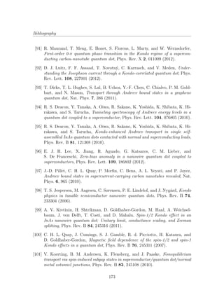 Bibliography
[91] R. Maurand, T. Meng, E. Bonet, S. Florens, L. Marty, and W. Wernsdorfer,
First-order 0-π quantum phase transition in the Kondo regime of a supercon-
ducting carbon-nanotube quantum dot, Phys. Rev. X 2, 011009 (2012).
[92] D. J. Luitz, F. F. Assaad, T. Novotn´y, C. Karrasch, and V. Meden, Under-
standing the Josephson current through a Kondo-correlated quantum dot, Phys.
Rev. Lett. 108, 227001 (2012).
[93] T. Dirks, T. L. Hughes, S. Lal, B. Uchoa, Y.-F. Chen, C. Chialvo, P. M. Gold-
bart, and N. Mason, Transport through Andreev bound states in a graphene
quantum dot, Nat. Phys. 7, 386 (2011).
[94] R. S. Deacon, Y. Tanaka, A. Oiwa, R. Sakano, K. Yoshida, K. Shibata, K. Hi-
rakawa, and S. Tarucha, Tunneling spectroscopy of Andreev energy levels in a
quantum dot coupled to a superconductor, Phys. Rev. Lett. 104, 076805 (2010).
[95] R. S. Deacon, Y. Tanaka, A. Oiwa, R. Sakano, K. Yoshida, K. Shibata, K. Hi-
rakawa, and S. Tarucha, Kondo-enhanced Andreev transport in single self-
assembled InAs quantum dots contacted with normal and superconducting leads,
Phys. Rev. B 81, 121308 (2010).
[96] E. J. H. Lee, X. Jiang, R. Aguado, G. Katsaros, C. M. Lieber, and
S. De Franceschi, Zero-bias anomaly in a nanowire quantum dot coupled to
superconductors, Phys. Rev. Lett. 109, 186802 (2012).
[97] J.-D. Pillet, C. H. L. Quay, P. Morﬁn, C. Bena, A. L. Yeyati, and P. Joyez,
Andreev bound states in supercurrent-carrying carbon nanotubes revealed, Nat.
Phys. 6, 965 (2010).
[98] T. S. Jespersen, M. Aagesen, C. Sørensen, P. E. Lindelof, and J. Nyg˚ard, Kondo
physics in tunable semiconductor nanowire quantum dots, Phys. Rev. B 74,
233304 (2006).
[99] A. V. Kretinin, H. Shtrikman, D. Goldhaber-Gordon, M. Hanl, A. Weichsel-
baum, J. von Delft, T. Costi, and D. Mahalu, Spin-1/2 Kondo eﬀect in an
InAs nanowire quantum dot: Unitary limit, conductance scaling, and Zeeman
splitting, Phys. Rev. B 84, 245316 (2011).
[100] C. H. L. Quay, J. Cumings, S. J. Gamble, R. d. Picciotto, H. Kataura, and
D. Goldhaber-Gordon, Magnetic ﬁeld dependence of the spin-1/2 and spin-1
Kondo eﬀects in a quantum dot, Phys. Rev. B 76, 245311 (2007).
[101] V. Koerting, B. M. Andersen, K. Flensberg, and J. Paaske, Nonequilibrium
transport via spin-induced subgap states in superconductor/quantum dot/normal
metal cotunnel junctions, Phys. Rev. B 82, 245108 (2010).
173
 