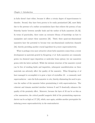 Chapter 1: Introduction
in InAs doesn’t hurt either, because it oﬀers a certain degree of imperviousness to
disorder. Second, they have been proven to be easily proximitized [30], most likely
due to the presence of a surface accumulation layer that reduces the potency of any
Schottky barrier between metallic leads and the surface of InAs nanowires [31, 32].
In terms of practicality, there exists an extensive library of knowledge on how to
manipulate and contact these nanowires [33]. Third, these quasi-one-dimensional
nanowires have the potential to become true one-dimensional conduction channels
[34], thereby providing another crucial ingredient for p-wave superconductivity.
What is perhaps even more attractive about InAs nanowires comes from a recent
development in materials growth by Krogstrup et al. InAs nanowires are commonly
grown via chemical vapor deposition or molecular beam epitaxy (we use nanowires
grown with the latter method). While the intrinsic structure of the nanowire crystal
can be free of stacking faults and impurities, subsequent nanofabrication on these
materials can adversely aﬀect the quality of the nanowire. What Krogstrup et al
have managed to accomplish is to grow a layer of crystalline Al – a commonly used
superconductor – onto the InAs nanowire in situ, thereby eliminating the need to pro-
cess the surface of the nanowire before proximitizing it with superconductors. The
coherent and domain matched interface between S and N drastically enhances the
quality of the proximity eﬀect. Moreover, because the layer of Al can be as thin as
a few nanometers, the critical parallel magnetic ﬁeld of the proximitizing supercon-
ductor can be as high as 2 T [35], which, once again, satisﬁes another prerequisite for
inducing p-wave superconductivity in the semiconductor.
3
 