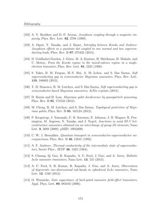 Bibliography
[102] A. V. Rozhkov and D. P. Arovas, Josephson coupling through a magnetic im-
purity, Phys. Rev. Lett. 82, 2788 (1999).
[103] A. Oguri, Y. Tanaka, and J. Bauer, Interplay between Kondo and Andreev-
Josephson eﬀects in a quantum dot coupled to one normal and two supercon-
ducting leads, Phys. Rev. B 87, 075432 (2013).
[104] D. Goldhaber-Gordon, J. G¨ores, M. A. Kastner, H. Shtrikman, D. Mahalu, and
U. Meirav, From the Kondo regime to the mixed-valence regime in a single-
electron transistor, Phys. Rev. Lett. 81, 5225 (1998).
[105] S. Takei, B. M. Fregoso, H.-Y. Hui, A. M. Lobos, and S. Das Sarma, Soft
superconducting gap in semiconductor Majorana nanowires, Phys. Rev. Lett.
110, 186803 (2013).
[106] T. D. Stanescu, R. M. Lutchyn, and S. Das Sarma, Soft superconducting gap in
semiconductor-based Majorana nanowires, ArXiv e-prints (2013).
[107] D. Rainis and D. Loss, Majorana qubit decoherence by quasiparticle poisoning,
Phys. Rev. B 85, 174533 (2012).
[108] M. Cheng, R. M. Lutchyn, and S. Das Sarma, Topological protection of Majo-
rana qubits, Phys. Rev. B 85, 165124 (2012).
[109] P. Krogstrup, J. Yamasaki, C. B. Sørensen, E. Johnson, J. B. Wagner, R. Pen-
nington, M. Aagesen, N. Tanaka, and J. Nygrd, Junctions in axial III-V het-
erostructure nanowires obtained via an interchange of group III elements, Nano
Lett. 9, 3689 (2009), pMID: 19842690.
[110] C. W. J. Beenakker, Quantum transport in semiconductor-superconductor mi-
crojunctions, Phys. Rev. B 46, 12841 (1992).
[111] A. F. Andreev, Thermal conductivity of the intermediate state of superconduc-
tors, Soviet Phys., JETP 46, 1823 (1964).
[112] S. Chuang, Q. Gao, R. Kapadia, A. C. Ford, J. Guo, and A. Javey, Ballistic
InAs nanowire transistors, Nano Lett. 13, 555 (2013).
[113] A. C. Ford, S. B. Kumar, R. Kapadia, J. Guo, and A. Javey, Observation
of degenerate one-dimensional sub-bands in cylindrical InAs nanowires, Nano
Lett. 12, 1340 (2012).
[114] O. Wunnicke, Gate capacitance of back-gated nanowire ﬁeld-eﬀect transistors,
Appl. Phys. Lett. 89, 083102 (2006).
174
 