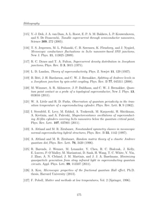 Bibliography
[115] Y.-J. Doh, J. A. van Dam, A. L. Roest, E. P. A. M. Bakkers, L. P. Kouwenhoven,
and S. De Franceschi, Tunable supercurrent through semiconductor nanowires,
Science 309, 272 (2005).
[116] T. S. Jespersen, M. L. Polianski, C. B. Sørensen, K. Flensberg, and J. Nyg˚ard,
Mesoscopic conductance ﬂuctuations in InAs nanowire-based SNS junctions,
New J. Phys. 11, 113025 (2009).
[117] R. C. Dynes and T. A. Fulton, Supercurrent density distribution in Josephson
junctions, Phys. Rev. B 3, 3015 (1971).
[118] L. D. Landau, Theory of superconductivity, Phys. Z. Sowjet 11, 129 (1937).
[119] B. B´eri, J. H. Bardarson, and C. W. J. Beenakker, Splitting of Andreev levels in
a Josephson junction by spin-orbit coupling, Phys. Rev. B 77, 045311 (2008).
[120] M. Wimmer, A. R. Akhmerov, J. P. Dahlhaus, and C. W. J. Beenakker, Quan-
tum point contact as a probe of a topological superconductor, New J. Phys. 13,
053016 (2011).
[121] W. A. Little and R. D. Parks, Observation of quantum periodicity in the tran-
sition temperature of a superconducting cylinder, Phys. Rev. Lett. 9, 9 (1962).
[122] I. Sternfeld, E. Levy, M. Eshkol, A. Tsukernik, M. Karpovski, H. Shtrikman,
A. Kretinin, and A. Palevski, Magnetoresistance oscillations of superconduct-
ing Al-ﬁlm cylinders covering InAs nanowires below the quantum critical point,
Phys. Rev. Lett. 107, 037001 (2011).
[123] A. Altland and M. R. Zirnbauer, Nonstandard symmetry classes in mesoscopic
normal-superconducting hybrid structures, Phys. Rev. B 55, 1142 (1997).
[124] A. Altland and M. R. Zirnbauer, Random matrix theory of a chaotic Andreev
quantum dot, Phys. Rev. Lett. 76, 3420 (1996).
[125] R. Barends, J. Wenner, M. Lenander, Y. Chen, R. C. Bialczak, J. Kelly,
E. Lucero, P. O’Malley, M. Mariantoni, D. Sank, H. Wang, T. C. White, Y. Yin,
J. Zhao, A. N. Cleland, J. M. Martinis, and J. J. A. Baselmans, Minimizing
quasiparticle generation from stray infrared light in superconducting quantum
circuits, Appl. Phys. Lett. 99, 113507 (2011).
[126] A. Kou, Microscopic properties of the fractional quantum Hall eﬀect, Ph.D.
thesis, Harvard University (2013).
[127] F. Pobell, Matter and methods at low temperatures, Vol. 2 (Springer, 1996).
175
 