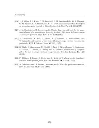 Bibliography
[128] J. B. Miller, I. P. Radu, D. M. Zumbuhl, E. M. Levenson-Falk, M. A. Kastner,
C. M. Marcus, L. N. Pfeiﬀer, and K. W. West, Fractional quantum Hall eﬀect
in a quantum point contact at ﬁlling fraction 5/2, Nat. Phys. 3, 561 (2007).
[129] J. M. Martinis, M. H. Devoret, and J. Clarke, Experimental tests for the quan-
tum behavior of a macroscopic degree of freedom: The phase diﬀerence across
a Josephson junction, Phys. Rev. B 35, 4682 (1987).
[130] A. Fukushima, A. Sato, A. Iwasa, Y. Nakamura, T. Komatsuzaki, and
Y. Sakamoto, Attenuation of microwave ﬁlters for single-electron tunneling ex-
periments, IEEE T Instrum. Meas. 46, 289 (1997).
[131] K. Bladh, D. Gunnarsson, E. H¨urfeld, S. Devi, C. Kristoﬀersson, B. Sm˚alander,
S. Pehrson, T. Claeson, P. Delsing, and M. Taslakov, Comparison of cryogenic
ﬁlters for use in single electronics experiments, Rev. Sci. Instrum. 74, 1323
(2003).
[132] F. Milliken, J. Rozen, G. Keefe, and R. Koch, 50 Ω characteristic impedance
low-pass metal powder ﬁlters, Rev. Sci. Instrum. 78, 024701 (2007).
[133] A. Lukashenko and A. Ustinov, Improved powder ﬁlters for qubit measurements,
Rev. Sci. Instrum. 79, 014701 (2008).
176
 
