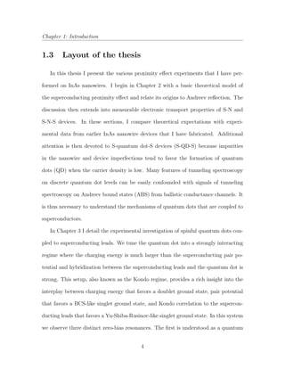 Chapter 1: Introduction
1.3 Layout of the thesis
In this thesis I present the various proximity eﬀect experiments that I have per-
formed on InAs nanowires. I begin in Chapter 2 with a basic theoretical model of
the superconducting proximity eﬀect and relate its origins to Andreev reﬂection. The
discussion then extends into measurable electronic transport properties of S-N and
S-N-S devices. In these sections, I compare theoretical expectations with experi-
mental data from earlier InAs nanowire devices that I have fabricated. Additional
attention is then devoted to S-quantum dot-S devices (S-QD-S) because impurities
in the nanowire and device imperfections tend to favor the formation of quantum
dots (QD) when the carrier density is low. Many features of tunneling spectroscopy
on discrete quantum dot levels can be easily confounded with signals of tunneling
spectroscopy on Andreev bound states (ABS) from ballistic conductance channels. It
is thus necessary to understand the mechanisms of quantum dots that are coupled to
superconductors.
In Chapter 3 I detail the experimental investigation of spinful quantum dots cou-
pled to superconducting leads. We tune the quantum dot into a strongly interacting
regime where the charging energy is much larger than the superconducting pair po-
tential and hybridization between the superconducting leads and the quantum dot is
strong. This setup, also known as the Kondo regime, provides a rich insight into the
interplay between charging energy that favors a doublet ground state, pair potential
that favors a BCS-like singlet ground state, and Kondo correlation to the supercon-
ducting leads that favors a Yu-Shiba-Rusinov-like singlet ground state. In this system
we observe three distinct zero-bias resonances. The ﬁrst is understood as a quantum
4
 