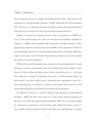 Chapter 1: Introduction
phase transition between the singlet and doublet ground states. The second is the
emergence of a zero-bias Kondo resonance at ﬁelds larger than the critical magnetic
ﬁeld. The last is an additional zero-bias peak that coexists with superconductivity.
Unfortunately, the origin of the last zero-bias peak remains unresolved.
Chapter 4 continues the quantum dot story with an experiment on S-QD-N de-
vices. A few improvements were made over the previous experiment elucidated in
Chapter 3 – a higher critical magnetic ﬁeld and sharper tunneling resonances. These
improvements allowed us observe spin-resolved ABSs in InAs nanowires. To the best
of my knowledge, this is the second experimental observation of spin-split ABSs after
earlier work by Lee et al in Ref. [36]. This observation allows us to directly measure
the g-factor of our InAs nanowires.
While InAs and InSb nanowires have become the favored playground for many
physicists, numerous experimental work have indicated that there remains a ﬁnite
density of states within the induced gap of these semiconductors, i.e., a soft gap.
The sought after property of topological protection in Majorana-based qubits can
only protect if the zero energy mode is decoupled from quasiparticle states by a
superconducting gap. In Chapter 5, I present experimental observations of a hard
superconducting gap in novel epitaxial core-shell InAs-Al nanowires.
In Chapter 6 I focus on a speciﬁc variety of the epitaxial core-shell InAs-Al
nanowires. When the shell covers only two or three facets of the hexagonal core,
the InAs core retains the superconducting proximity eﬀect but is no longer shielded
by a large piece of metal from external electric ﬁelds. What this means is that it is
now possible to tune the density of states in the InAs core, and hopefully to a regime
5
 