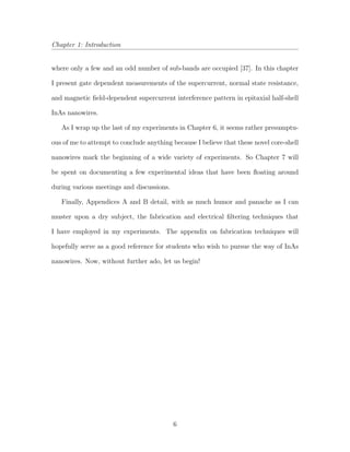 Chapter 1: Introduction
where only a few and an odd number of sub-bands are occupied [37]. In this chapter
I present gate dependent measurements of the supercurrent, normal state resistance,
and magnetic ﬁeld-dependent supercurrent interference pattern in epitaxial half-shell
InAs nanowires.
As I wrap up the last of my experiments in Chapter 6, it seems rather presumptu-
ous of me to attempt to conclude anything because I believe that these novel core-shell
nanowires mark the beginning of a wide variety of experiments. So Chapter 7 will
be spent on documenting a few experimental ideas that have been ﬂoating around
during various meetings and discussions.
Finally, Appendices A and B detail, with as much humor and panache as I can
muster upon a dry subject, the fabrication and electrical ﬁltering techniques that
I have employed in my experiments. The appendix on fabrication techniques will
hopefully serve as a good reference for students who wish to pursue the way of InAs
nanowires. Now, without further ado, let us begin!
6
 