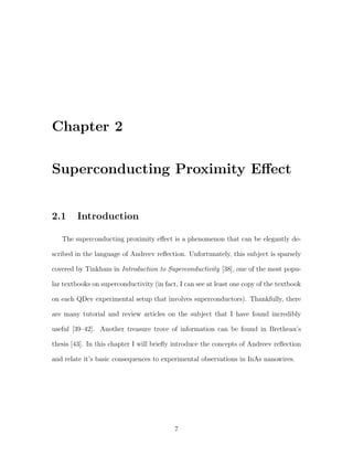 Chapter 2
Superconducting Proximity Eﬀect
2.1 Introduction
The superconducting proximity eﬀect is a phenomenon that can be elegantly de-
scribed in the language of Andreev reﬂection. Unfortunately, this subject is sparsely
covered by Tinkham in Introduction to Superconductivity [38], one of the most popu-
lar textbooks on superconductivity (in fact, I can see at least one copy of the textbook
on each QDev experimental setup that involves superconductors). Thankfully, there
are many tutorial and review articles on the subject that I have found incredibly
useful [39–42]. Another treasure trove of information can be found in Bretheau’s
thesis [43]. In this chapter I will brieﬂy introduce the concepts of Andreev reﬂection
and relate it’s basic consequences to experimental observations in InAs nanowires.
7
 