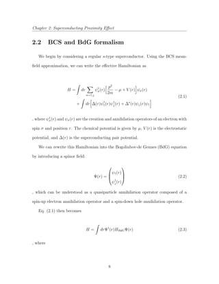 Chapter 2: Superconducting Proximity Eﬀect
2.2 BCS and BdG formalism
We begin by considering a regular s-type superconductor. Using the BCS mean-
ﬁeld approximation, we can write the eﬀective Hamiltonian as
H = dr
σ=↑,↓
ψ†
σ(r)
p2
2m
− µ + V (r) ψσ(r)
+ dr ∆(r)ψ†
↑(r)ψ†
↓(r) + ∆∗
(r)ψ↓(r)ψ↑
(2.1)
, where ψ†
σ(r) and ψσ(r) are the creation and annihilation operators of an electron with
spin σ and position r. The chemical potential is given by µ, V (r) is the electrostatic
potential, and ∆(r) is the superconducting pair potential.
We can rewrite this Hamiltonian into the Bogoliubov-de Gennes (BdG) equation
by introducing a spinor ﬁeld:
Ψ(r) =



ψ↑(r)
ψ†
↓(r)


 (2.2)
, which can be understood as a quasiparticle annihilation operator composed of a
spin-up electron annihilation operator and a spin-down hole annihilation operator.
Eq. (2.1) then becomes
H = drΨ†
(r)HBdGΨ(r) (2.3)
, where
8
 