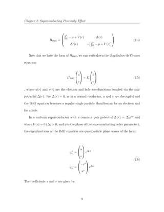 Chapter 2: Superconducting Proximity Eﬀect
HBdG =



p2
2m
− µ + V (r) ∆(r)
∆∗
(r) − p2
2m
− µ + V (r)


 (2.4)
Now that we have the form of HBdG, we can write down the Bogoliubov-de Gennes
equation:
HBdG



u
v


 = E



u
v


 (2.5)
, where u(r) and v(r) are the electron and hole wavefunctions coupled via the pair
potential ∆(r). For ∆(r) = 0, as in a normal conductor, u and v are decoupled and
the BdG equation becomes a regular single particle Hamiltonian for an electron and
for a hole.
In a uniform superconductor with a constant pair potential ∆(r) = ∆0eiφ
and
where V (r) = 0 (∆0 > 0, and φ is the phase of the superconducting order parameter),
the eigenfunctions of the BdG equation are quasiparticle plane waves of the form:
ϕ+
k =



u
v


 eik·r
ϕ−
k =



−v∗
u∗


 eik·r
(2.6)
The coeﬃcients u and v are given by
9
 