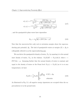 Chapter 2: Superconducting Proximity Eﬀect
u(r, φ) = eiφ/2 1
2
1 +
2k2/2m − µ
∆2
0 + ( 2k2/2m − µ)2
v(r, φ) = e−iφ/2 1
2
1 −
2k2/2m − µ
∆2
0 + ( 2k2/2m − µ)2
(2.7)
, and the quasiparticle plane waves have eigenvalues
Ek± = ± ∆2
0 + ( 2k2/2m − µ)2 (2.8)
Note that the wavevector k is only real at excitation energies above the supercon-
ducting pair potential, ∆0. The lack of quasiparticle states at energies |E| < ∆0 is
colloquially referred to as the superconducting gap.
We can derive the quasiparticle density of states, NS, by equating it to the normal
state density of states, NN , in the relation: NS(E)dE = NN ( )d /2, where =
2
k2
/2m − µ. Assuming further that the normal density of states is constant and
equal to the density of states at the Fermi level NN ( ) = NN (0) (as it is at zero
temperature), we have
NS(E) =
1
2
NN (0)



|E|
√
E2−∆2
0
if |E| > ∆0
0 otherwise
(2.9)
As illustrated in Fig. 2.1, all negative energy eigenstates are occupied when the su-
perconductor is in the ground state.
10
 