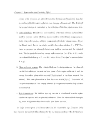Chapter 2: Superconducting Proximity Eﬀect
second order processes are allowed when two electrons are transferred from the
normal metal to the superconductor, thus forming a Cooper pair. The deﬁcit of
the second electron is equivalent to the reﬂection of the ﬁrst electron as a hole.
2. Retro-reﬂection: The reﬂected hole (electron) is the time-reversed partner of the
incident electron (hole). Electrons (holes) incident at the Fermi energy are per-
fectly retro-reﬂected, i.e. all three components of velocity change signs. Above
the Fermi level, due to the single particle dispersion relation E = 2
k2
/2m,
there is a wavevector mismatch between an incident electron and the reﬂected
hole. The incident electron has energy and wavevector (µ + E, kF + δk), while
the reﬂected hole has (µ − E, kF − δk), where δk = E/ vF (we’ve assumed that
E µ).
3. Phase coherent process: The reﬂected hole carries information on the phase of
the incident electron, the macroscopic phase of the superconductor φ, and an
energy dependent phase shift arccos(E/∆0) (derived in the later parts of this
section). The total phase shift is thus δφ = φ + arccos(E/∆0). The extent of
the proximity eﬀect is thus largely aﬀected by the phase coherence length of the
normal metal.
4. Spin conservation: An incident spin up electron is transferred into the super-
conductor together with a spin down electron. Thus the reﬂected hole has spin
up, since it represents the absence of a spin down electron.
To begin a description of Andreev reﬂection, we can rewrite Eqs. (2.6) and (2.7)
into electron-like and hole-like solutions for the one-dimensional case (the electron/hole
12
 