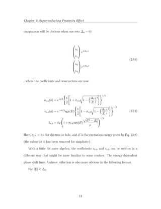 Chapter 2: Superconducting Proximity Eﬀect
comparison will be obvious when one sets ∆0 = 0)



ue
ve


 e±ikex



uh
vh


 e±ikhx
(2.10)
, where the coeﬃcients and wavevectors are now
ue,h(φ) = eiφ/2 1
2
1 + σe,h 1 −
∆0
E
2
1/2
ve,h(φ) = e−iφ/2
sgn(E)
1
2
1 − σe,h 1 −
∆0
E
2
1/2
ke,h = kF 1 + σe,hsgn(E)
E2 − ∆2
0
µ
1/2
(2.11)
Here, σe,h = ±1 for electron or hole, and E is the excitation energy given by Eq. (2.8)
(the subscript k has been removed for simplicity).
With a little bit more algebra, the coeﬃcients ue,h and ve,h can be written in a
diﬀerent way that might be more familiar to some readers. The energy dependent
phase shift from Andreev reﬂection is also more obvious in the following format.
For |E| < ∆0,
13
 