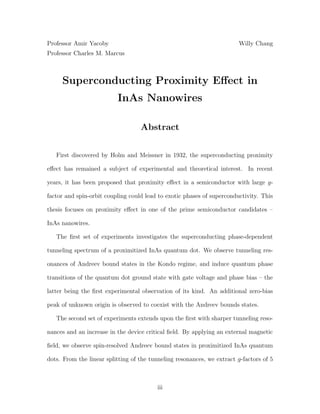 Professor Amir Yacoby Willy Chang
Professor Charles M. Marcus
Superconducting Proximity Eﬀect in
InAs Nanowires
Abstract
First discovered by Holm and Meissner in 1932, the superconducting proximity
eﬀect has remained a subject of experimental and theoretical interest. In recent
years, it has been proposed that proximity eﬀect in a semiconductor with large g-
factor and spin-orbit coupling could lead to exotic phases of superconductivity. This
thesis focuses on proximity eﬀect in one of the prime semiconductor candidates –
InAs nanowires.
The ﬁrst set of experiments investigates the superconducting phase-dependent
tunneling spectrum of a proximitized InAs quantum dot. We observe tunneling res-
onances of Andreev bound states in the Kondo regime, and induce quantum phase
transitions of the quantum dot ground state with gate voltage and phase bias – the
latter being the ﬁrst experimental observation of its kind. An additional zero-bias
peak of unknown origin is observed to coexist with the Andreev bounds states.
The second set of experiments extends upon the ﬁrst with sharper tunneling reso-
nances and an increase in the device critical ﬁeld. By applying an external magnetic
ﬁeld, we observe spin-resolved Andreev bound states in proximitized InAs quantum
dots. From the linear splitting of the tunneling resonances, we extract g-factors of 5
iii
 