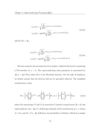 Chapter 2: Superconducting Proximity Eﬀect
ue,h(φ) =
∆0
2|E|
e
i
2
(φ+σe,h arccos(E/∆0))
ve,h(φ) = sgn(E)
∆0
2|E|
e− i
2
(φ+σe,h arccos(E/∆0))
(2.11a)
and for |E| > ∆0,
ue,h(φ) =
∆0
2|E|
eiφ/2
eσe,harccosh(E/∆0)/2
ve,h(φ) = sgn(E)
∆0
2|E|
e−iφ/2
e−σe,harccosh(E/∆0)/2
(2.11b)
We now construct the wavefunction of an Andreev reﬂected electron by considering
a N-S interface at x = 0. The superconducting order parameter is represented by
∆(x) = ∆0eiφ
θ(x) where θ(x) is the Heaviside function. For the sake of simplicity,
we further assume that the electron will not be specularly reﬂected. The simpliﬁed
wavefunction is thus
Ψ = A



1
0


 eikN
e x
+ B



0
1


 eikN
h x
θ(−x) + C



ue
ve


 eikS
e x
θ(x) (2.12)
where the superscripts N and S on wavevector k denotes normal metal (∆ = 0) and
superconductor (∆ = ∆0eiφ
). Enforcing continuity of the wavefunction at x = 0 gives
A = Cue and B = Cve. By deﬁnition, the probability of Andreev reﬂection is simply
14
 