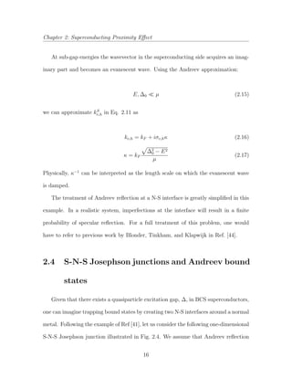 Chapter 2: Superconducting Proximity Eﬀect
At sub-gap energies the wavevector in the superconducting side acquires an imag-
inary part and becomes an evanescent wave. Using the Andreev approximation:
E, ∆0 µ (2.15)
we can approximate kS
e,h in Eq. 2.11 as
ke,h = kF + iσe,hκ (2.16)
κ = kF
∆2
0 − E2
µ
(2.17)
Physically, κ−1
can be interpreted as the length scale on which the evanescent wave
is damped.
The treatment of Andreev reﬂection at a N-S interface is greatly simpliﬁed in this
example. In a realistic system, imperfections at the interface will result in a ﬁnite
probability of specular reﬂection. For a full treatment of this problem, one would
have to refer to previous work by Blonder, Tinkham, and Klapwijk in Ref. [44].
2.4 S-N-S Josephson junctions and Andreev bound
states
Given that there exists a quasiparticle excitation gap, ∆, in BCS superconductors,
one can imagine trapping bound states by creating two N-S interfaces around a normal
metal. Following the example of Ref [41], let us consider the following one-dimensional
S-N-S Josephson junction illustrated in Fig. 2.4. We assume that Andreev reﬂection
16
 