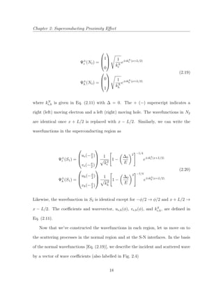 Chapter 2: Superconducting Proximity Eﬀect
Ψ±
e (N1) =



1
0



1
kN
e
e±ikN
e (x+L/2)
Ψ±
h (N1) =



0
1



1
kN
h
e±ikN
h (x+L/2)
(2.19)
where kN
e,h is given in Eq. (2.11) with ∆ = 0. The + (−) superscript indicates a
right (left) moving electron and a left (right) moving hole. The wavefunctions in N2
are identical once x + L/2 is replaced with x − L/2. Similarly, we can write the
wavefunctions in the superconducting region as
Ψ±
e (S1) =



ue(−φ
2
)
ve(−φ
2
)



1
kS
e
1 −
∆0
E
2 −1/4
e±ikS
e (x+L/2)
Ψ±
h (S1) =



uh(−φ
2
)
vh(−φ
2
)



1
kS
h
1 −
∆0
E
2 −1/4
e±ikS
h (x+L/2)
(2.20)
Likewise, the wavefunction in S2 is identical except for −φ/2 → φ/2 and x + L/2 →
x − L/2. The coeﬃcients and wavevector, ue,h(φ), ve,h(φ), and kS
e,h, are deﬁned in
Eq. (2.11).
Now that we’ve constructed the wavefunctions in each region, let us move on to
the scattering processes in the normal region and at the S-N interfaces. In the basis
of the normal wavefunctions [Eq. (2.19)], we describe the incident and scattered wave
by a vector of wave coeﬃcients (also labelled in Fig. 2.4)
18
 