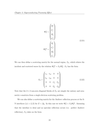 Chapter 2: Superconducting Proximity Eﬀect
Ψin
N =










B+
e
C−
e
B−
h
C+
h










Ψout
N =










B−
e
C+
e
B+
h
C−
h










(2.21)
We can then deﬁne a scattering matrix for the normal region, SN , which relates the
incident and scattered waves by the relation Ψout
N = SN Ψin
N . SN has the form
SN =










r11 t12 0 0
t21 r22 0 0
0 0 r∗
11 t∗
12
0 0 t∗
21 r∗
22










(2.22)
Note that the 2 × 2 non-zero diagonal blocks of SN are simply the unitary and sym-
metric s-matrices from a single-electron scattering problem.
We can also deﬁne a scattering matrix for the Andreev reﬂection process at the S-
N interfaces (|x| = L/2) for E < ∆0. In this case we write Ψin
N = SAΨout
N . Assuming
that the interface is ideal and no specular reﬂection occurs (i.e. perfect Andreev
reﬂection), SA takes on the form
19
 