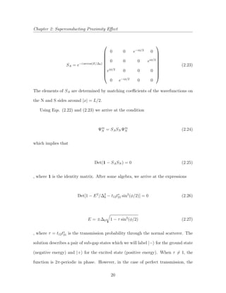 Chapter 2: Superconducting Proximity Eﬀect
SA = e−i arccos(E/∆0)










0 0 e−iφ/2
0
0 0 0 eiφ/2
eiφ/2
0 0 0
0 e−iφ/2
0 0










(2.23)
The elements of SA are determined by matching coeﬃcients of the wavefunctions on
the N and S sides around |x| = L/2.
Using Eqs. (2.22) and (2.23) we arrive at the condition
Ψin
N = SASN Ψin
N (2.24)
which implies that
Det(1 − SASN ) = 0 (2.25)
, where 1 is the identity matrix. After some algebra, we arrive at the expressions
Det[1 − E2
/∆2
0 − t12t∗
21 sin2
(φ/2)] = 0 (2.26)
E = ±∆0 1 − τ sin2
(φ/2) (2.27)
, where τ = t12t∗
21 is the transmission probability through the normal scatterer. The
solution describes a pair of sub-gap states which we will label |− for the ground state
(negative energy) and |+ for the excited state (positive energy). When τ = 1, the
function is 2π-periodic in phase. However, in the case of perfect transmission, the
20
 