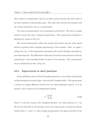 Chapter 2: Superconducting Proximity Eﬀect
This contact is a tunnel probe, and not an ohmic contact because the native oxide of
the InAs nanowire is left partially intact. The oxide layer between the nanowire and
the normal metal probe acts as a tunnel barrier.
Two types of measurements can be performed on this device. The ﬁrst is a simple
4-probe current bias (ISD), transport measurement. This measurement schematic is
illustrated in orange in Fig. 2.6.
The second measurement utilizes the normal metal probe and the oxide tunnel
barrier to perform direct tunneling spectroscopy of the nanowire. Here, we apply a
voltage bias, VSD, to the tunnel probe and measure the current through a grounded su-
perconducting lead. The diﬀerential conductance from these measurements is directly
proportional to the tunneling density of states in the nanowire. This measurement
circuit is illustrated in blue in Fig. 2.6.
2.5.1 Supercurrent in short junctions
In the equilibrium state of a S-N-S Josephson junction, a zero-voltage supercurrent
can ﬂow through the normal region - this is the DC Josephson eﬀect. The supercurrent
is driven by a phase diﬀerence between the two superconducting contacts. It is 2π
periodic, and it is given by the fundamental relation
I =
2e dF
dφ
(2.28)
where F is the free energy of the Josephson junction. In a short junction (L < ξ0)
like the one discussed in the previous section, the supercurrent is carried by discrete
bound states (|− and |+ ), and is simply proportional to the phase derivative of the
23
 
