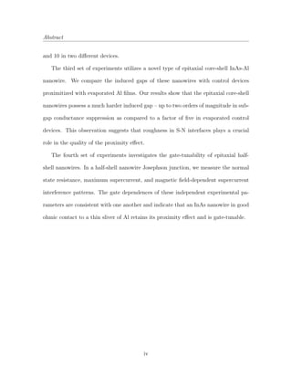 Abstract
and 10 in two diﬀerent devices.
The third set of experiments utilizes a novel type of epitaxial core-shell InAs-Al
nanowire. We compare the induced gaps of these nanowires with control devices
proximitized with evaporated Al ﬁlms. Our results show that the epitaxial core-shell
nanowires possess a much harder induced gap – up to two orders of magnitude in sub-
gap conductance suppression as compared to a factor of ﬁve in evaporated control
devices. This observation suggests that roughness in S-N interfaces plays a crucial
role in the quality of the proximity eﬀect.
The fourth set of experiments investigates the gate-tunability of epitaxial half-
shell nanowires. In a half-shell nanowire Josephson junction, we measure the normal
state resistance, maximum supercurrent, and magnetic ﬁeld-dependent supercurrent
interference patterns. The gate dependences of these independent experimental pa-
rameters are consistent with one another and indicate that an InAs nanowire in good
ohmic contact to a thin sliver of Al retains its proximity eﬀect and is gate-tunable.
iv
 