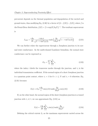 Chapter 2: Superconducting Proximity Eﬀect
percurrent depends on the thermal population and depopulation of the excited and
ground states, thus modifying Eq. (2.30) by a factor of [(1−f(E))−f(E)], where f is
the Fermi-Dirac distribution, f(E) = [1+exp(E/kBT)]−1
. The resultant supercurrent
is
IABS =
e∆0
2
τ sin φ
1 − τ sin2
(φ/2)
tanh
∆0
2kBT
1 − τ sin2
(φ/2) (2.31)
We can further relate the supercurrent through a Josephson junction to its nor-
mal state conductance. In the multi-channel Landauer formalism, the normal state
conductance can be expressed as
GN =
2e2
h
N
i=1
τi (2.32)
where the index i labels the transverse modes through the junction, and τi is the
individual transmission coeﬃcient. If the normal region of a short Josephson junction
is a quantum point contact, where τi = 1 for 0 < i ≤ N and τi = 0 otherwise, Eq.
(2.31) becomes
I(φ) = GN
π∆0
e
sin(φ/2) tanh(
∆0
2kBT
cos(φ/2)) (2.33)
If, on the other hand, the normal region of the short Josephson junction is a tunnel
junction with τi 1, we can approximate Eq. (2.31) as
I(φ) =
e∆0
2
N
i=1
τi sin(φ) tanh(
∆0
2kBT
) (2.34)
Deﬁning the critical current IC as the maximum supercurrent carried across the
25
 