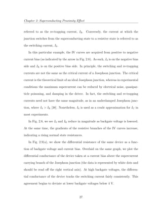 Chapter 2: Superconducting Proximity Eﬀect
referred to as the re-trapping current, IR. Conversely, the current at which the
junction switches from the superconducting state to a resistive state is referred to as
the switching current, IS.
In this particular example, the IV curves are acquired from positive to negative
current bias (as indicated by the arrow in Fig. 2.8). As such, IS is on the negative bias
side and IR is on the positive bias side. In principle, the switching and re-trapping
currents are not the same as the critical current of a Josephson junction. The critical
current is the theoretical limit of an ideal Josephson junction, whereas in experimental
conditions the maximum supercurrent can be reduced by electrical noise, quasipar-
ticle poisoning, and damping in the deivce. In fact, the switching and re-trapping
currents need not have the same magnitude, as in an underdamped Josephson junc-
tion, where IS > IR [38]. Nonetheless, IS is used as a crude approximation for IC in
most experiments.
In Fig. 2.8, we see IS and IR reduce in magnitude as backgate voltage is lowered.
At the same time, the gradients of the resistive branches of the IV curves increase,
indicating a rising normal state resistances.
In Fig. 2.9(a), we show the diﬀerential resistance of the same device as a func-
tion of backgate voltage and current bias. Overlaid on the same graph, we plot the
diﬀerential conductance of the device taken at a current bias above the supercurrent
carrying branch of the Josephson junction (the data is represented by white dots and
should be read oﬀ the right vertical axis). At high backgate voltages, the diﬀeren-
tial conductance of the device tracks the switching current fairly consistently. This
agreement begins to deviate at lower backgate voltages below 4 V.
27
 