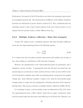Chapter 2: Superconducting Proximity Eﬀect
Furthermore, the opacity of the S-N interfaces can reduce the maximum supercurrent
in a Josephson junction [45]. The characteristics of diﬀusive versus ballistic Josephson
junctions are elaborated in greater detail in section 2.5.3. Also, considering that the
switching current is only a lower bound estimate of the true critical current, it is no
surprise that the product ISRN is widely diﬀerent from ∆Al.
2.5.2 Multiple Andreev reﬂection - ﬁnite bias transport
A ﬁnite DC voltage across a Josephson junction will wind the phase diﬀerence
across the two superconducting leads in the following manner:
VDC =
2e
dφ
dt
(2.36)
It is evident then that the phase periodic supercurrent will oscillate and average to
zero, thus making no contribution to DC electronic transport.
However, the quasiparticles in the superconducting leads can participate, and a
dissipative current can ﬂow. A quasiparticle from the left lead can tunnel into the
normal region as an electron or a hole, and the electron or hole can retro-reﬂect at the
two N-S interfaces multiple times while accumulating kinetic energy from the applied
voltage bias. Each reﬂection transfers a charge of 2e, until the electron/hole gains
enough energy to escape into the quasiparticle excitation spectrum of the supercon-
ducting leads. This process is known as multiple Andreev reﬂection (MAR) [46,47].
It is tempting to draw a cartoon similar to the one illustrated in Fig. 2.10, where
the superconductors have a ﬁlled ‘valence’ band and an empty ‘conduction’ band,
and the normal region has electronic states ﬁlled up to the Fermi level. However, one
29
 