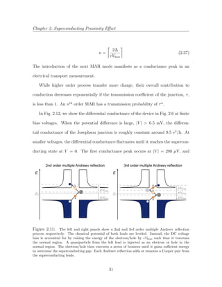 Chapter 2: Superconducting Proximity Eﬀect
n =
2∆
eVbias
(2.37)
The introduction of the next MAR mode manifests as a conductance peak in an
electrical transport measurement.
While higher order process transfer more charge, their overall contribution to
conduction decreases exponentially if the transmission coeﬃcient of the junction, τ,
is less than 1. An nth
order MAR has a transmission probability of τn
.
In Fig. 2.12, we show the diﬀerential conductance of the device in Fig. 2.6 at ﬁnite
bias voltages. When the potential diﬀerence is large, |V | > 0.5 mV, the diﬀeren-
tial conductance of the Josephson junction is roughly constant around 9.5 e2
/h. At
smaller voltages, the diﬀerential conductance ﬂuctuates until it reaches the supercon-
ducting state at V = 0. The ﬁrst conductance peak occurs at |V | = 280 µV, and
e
h
E
2nd order multiple Andreev reflection 3rd order multiple Andreev reflection
EF
e
h
eVbias
eVbias
E
EF
e
eVbias
eVbias
eVbias
Figure 2.11: The left and right panels show a 2nd and 3rd order multiple Andreev reﬂection
process respectively. The chemical potential of both leads are leveled. Instead, the DC voltage
bias is accounted for by raising the energy of the electron/hole by eVbias each time it traverses
the normal region. A quasiparticle from the left lead is injected as an electron or hole in the
normal region. The electron/hole then executes a series of bounces until it gains suﬃcient energy
to overcome the superconducting gap. Each Andreev reﬂection adds or removes a Cooper pair from
the superconducting leads.
31
 