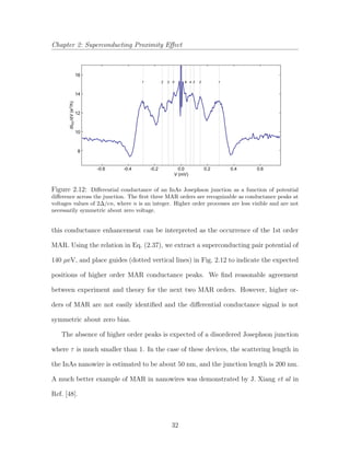 Chapter 2: Superconducting Proximity Eﬀect
16
14
12
10
8
/dV(edI2
SD/h)
-0.6 -0.4 -0.2 0.0 0.2 0.4 0.6
V (mV)
5321 12348
Figure 2.12: Diﬀerential conductance of an InAs Josephson junction as a function of potential
diﬀerence across the junction. The ﬁrst three MAR orders are recognizable as conductance peaks at
voltages values of 2∆/en, where n is an integer. Higher order processes are less visible and are not
necessarily symmetric about zero voltage.
this conductance enhancement can be interpreted as the occurrence of the 1st order
MAR. Using the relation in Eq. (2.37), we extract a superconducting pair potential of
140 µeV, and place guides (dotted vertical lines) in Fig. 2.12 to indicate the expected
positions of higher order MAR conductance peaks. We ﬁnd reasonable agreement
between experiment and theory for the next two MAR orders. However, higher or-
ders of MAR are not easily identiﬁed and the diﬀerential conductance signal is not
symmetric about zero bias.
The absence of higher order peaks is expected of a disordered Josephson junction
where τ is much smaller than 1. In the case of these devices, the scattering length in
the InAs nanowire is estimated to be about 50 nm, and the junction length is 200 nm.
A much better example of MAR in nanowires was demonstrated by J. Xiang et al in
Ref. [48].
32
 