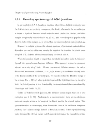 Chapter 2: Superconducting Proximity Eﬀect
2.5.3 Tunneling spectroscopy of S-N-S junctions
In an ideal short S-N-S Josephson junction, where N is a ballistic conductor and
the S-N interfaces are perfectly transparent, the density of states in the normal region
is simple – a pair of Andreev bound states for each conduction channel, and their
energies are given by the relation in Eq. (2.27). The normal region is populated by
discrete states with energies at, or lower, than the superconductor pair potential, ∆.
However, in realistic systems, the sub-gap spectrum of the normal region is highly
dependent on a variety of factors, namely the length of the junction, the elastic mean
free path of N, and the interface transparency between S and N.
When the junction length is longer than the elastic mean free path, le, transport
through the normal region becomes diﬀusive. This transport regime is commonly
referred to as the ‘dirty’ limit. We can characterize diﬀusive transport in such a
device with its diﬀusion coeﬃcient, D = levF /d, where vF is the Fermi velocity and d
is the dimensionality of the normal region. We can also deﬁne the Thouless energy of
the system, ETh = D/L2
, where L is the length of the S-N-S junction. In the dirty
limit, the S-N-S junction is best described by the quasi-classical theory developed by
Eilenberger and Usadel [49,50].
Unlike the ballistic S-N-S junction, the diﬀusive normal region takes on a true
excitation gap, δ [51–55]. Analogous to a superconductor, there are no electronic
states at energies within a ±δ range of the Fermi level in the normal region. This
gap is referred to as the minigap, since δ is smaller than ∆. In a diﬀusive Josephson
junction, the Thouless energy, instead of the pair potential of the superconducting
leads, becomes the relevant energy scale because it determines the characteristic time
33
 
