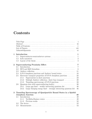 Contents
Title Page . . . . . . . . . . . . . . . . . . . . . . . . . . . . . . . . . . . . i
Abstract . . . . . . . . . . . . . . . . . . . . . . . . . . . . . . . . . . . . . iii
Table of Contents . . . . . . . . . . . . . . . . . . . . . . . . . . . . . . . . v
List of Figures . . . . . . . . . . . . . . . . . . . . . . . . . . . . . . . . . . viii
Acknowledgements . . . . . . . . . . . . . . . . . . . . . . . . . . . . . . . xi
1 Introduction 1
1.1 Superconductor-semiconductor systems . . . . . . . . . . . . . . . . . 1
1.2 InAs nanowires . . . . . . . . . . . . . . . . . . . . . . . . . . . . . . 2
1.3 Layout of the thesis . . . . . . . . . . . . . . . . . . . . . . . . . . . . 4
2 Superconducting Proximity Eﬀect 7
2.1 Introduction . . . . . . . . . . . . . . . . . . . . . . . . . . . . . . . . 7
2.2 BCS and BdG formalism . . . . . . . . . . . . . . . . . . . . . . . . . 8
2.3 Andreev reﬂection . . . . . . . . . . . . . . . . . . . . . . . . . . . . . 11
2.4 S-N-S Josephson junctions and Andreev bound states . . . . . . . . . 16
2.5 Electronic transport properties of S-N-S Josephson junctions . . . . . 22
2.5.1 Supercurrent in short junctions . . . . . . . . . . . . . . . . . 23
2.5.2 Multiple Andreev reﬂection - ﬁnite bias transport . . . . . . . 29
2.5.3 Tunneling spectroscopy of S-N-S junctions . . . . . . . . . . . 33
2.6 Quantum dots with superconducting lead(s) . . . . . . . . . . . . . . 39
2.6.1 Large gap limit – weakly interacting quantum dot . . . . . . . 40
2.6.2 Large charging energy limit – strongly interacting quantum dot 46
3 Tunneling Spectroscopy of Quasiparticle Bound States in a Spinful
Josephson Junction 48
3.1 Introduction . . . . . . . . . . . . . . . . . . . . . . . . . . . . . . . . 49
3.1.1 Yu-Shiba-Rusinov states . . . . . . . . . . . . . . . . . . . . . 49
3.1.2 Previous works . . . . . . . . . . . . . . . . . . . . . . . . . . 52
3.2 The device . . . . . . . . . . . . . . . . . . . . . . . . . . . . . . . . . 52
3.3 Measurements . . . . . . . . . . . . . . . . . . . . . . . . . . . . . . . 53
v
 