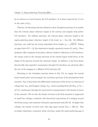 Chapter 2: Superconducting Proximity Eﬀect
for an electron to travel between the S-N interfaces. It is hence expected for δ to be
on the order of ETh.
Thus far, the discussion has been limited to short Josephson junctions (L is smaller
than the relevant phase coherence length in the system) and samples with perfect
S-N interfaces. For ballistic junctions, the relevant phase coherence length is the
superconducting phase coherence length of the leads, ξS = vF /2∆. For diﬀusive
junctions, one could use the energy dependent decay length, ξN = D/E. Taking
an upper limit of E = ∆, this expression is simply a geometric mean of le and ξS. Since
proximity eﬀect originates from phase coherent Andreev reﬂections at S-N interfaces,
the energy scales in the sub-gap spectrum of the normal region would decay as the
length of the junction exceeds the coherence length. In addition, it has been shown
theoretically that imperfect transmission through S-N interfaces can adversely aﬀect
the size of the minigap in a diﬀusive S-N-S junction [45].
Returning to the Josephson junction shown in Fig. 2.6, we engage the normal
metal tunnel probe and investigate the excitation spectrum of the proximitized InAs
nanowire. Fig. 2.13(a) shows the diﬀerential conductance of the device as a function of
voltage bias, VSD, and backgate voltage, VBG. In the tunneling limit (dI/dVSD G0 =
2e2
/h), conductance through the tunnel probe is proportional to the density of states
in the nanowire. We see that the density of states in the InAs nanowire is suppressed
at small bias voltages, consistent with theoretical expectations of a minigap around
the Fermi energy, and consistent with prior experimental work [56–58]. At higher bias
voltages, the density of states rises, then dips again around |VSD| = 200 µV. This
secondary depression, symmetric about zero-bias, marks the superconducting gap of
34
 